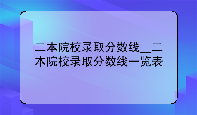 二本院校录取分数线__二本院校录取分数线一览表