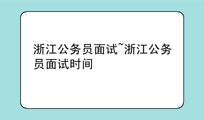 浙江公务员面试~浙江公务员面试时间