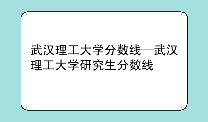 武汉理工大学分数线—武汉理工大学研究生分数线