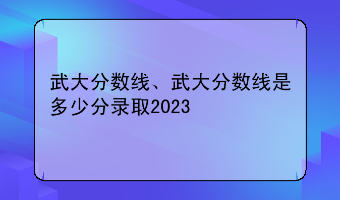 武大分数线、武大分数线是多少分录取2023