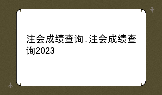 注会成绩查询:注会成绩查询2023