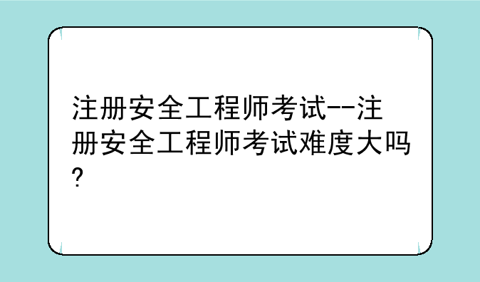 注册安全工程师考试--注册安全工程师考试难度大吗?