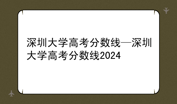 深圳大学高考分数线—深圳大学高考分数线2024