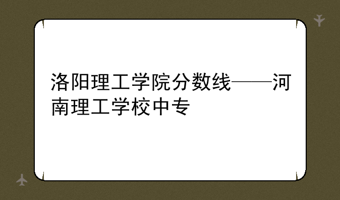 洛阳理工学院分数线——河南理工学校中专
