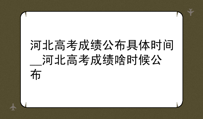 河北高考成绩公布具体时间__河北高考成绩啥时候公布