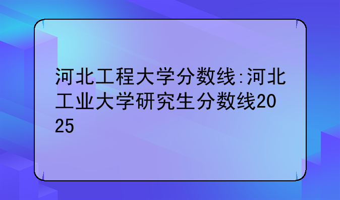 河北工程大学分数线:河北工业大学研究生分数线2025