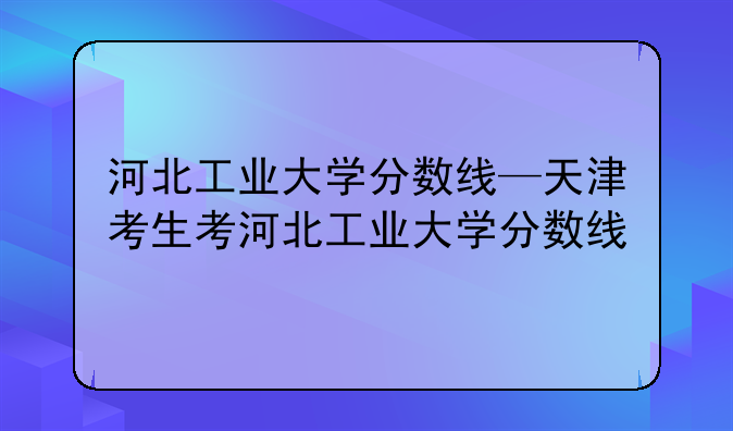 河北工业大学分数线—天津考生考河北工业大学分数线