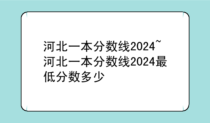 河北一本分数线2024~河北一本分数线2024最低分数多少