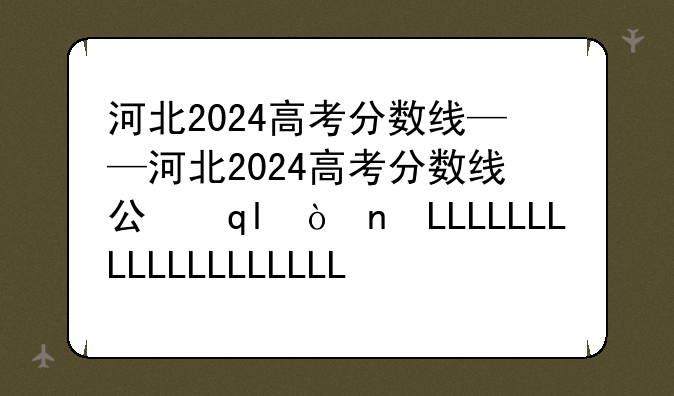 河北2024高考分数线——河北2024高考分数线公布时间