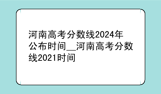 河南高考分数线2024年公布时间__河南高考分数线2021时间