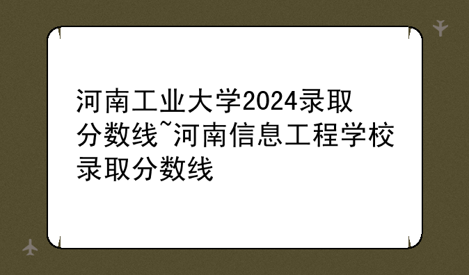 河南工业大学2024录取分数线~河南信息工程学校录取分数线