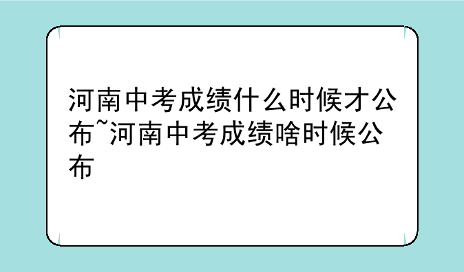 河南中考成绩什么时候才公布~河南中考成绩啥时候公布