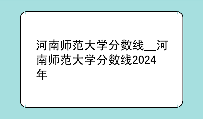 河南师范大学分数线__河南师范大学分数线2024年