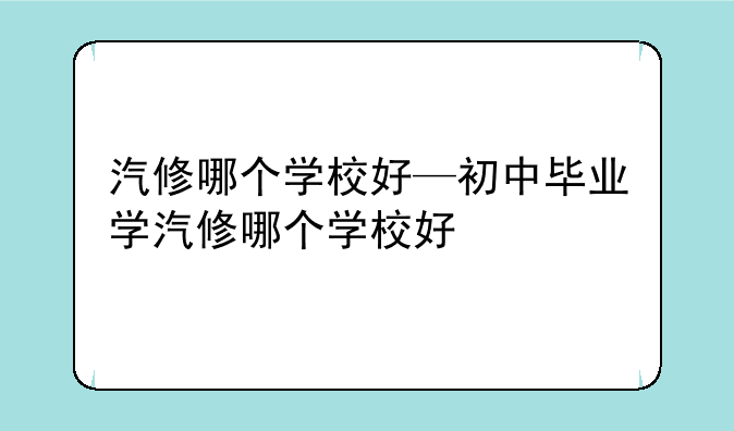 汽修哪个学校好—初中毕业学汽修哪个学校好