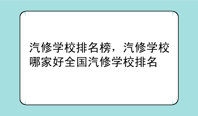 汽修学校排名榜，汽修学校哪家好全国汽修学校排名