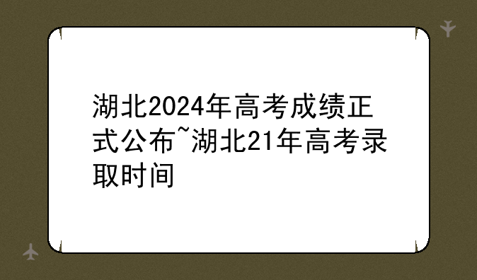 湖北2024年高考成绩正式公布~湖北21年高考录取时间