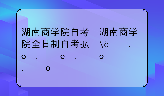 湖南商学院自考—湖南商学院全日制自考招生简章