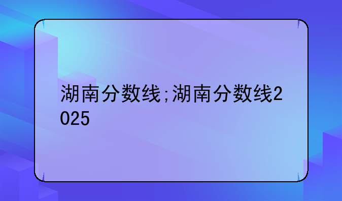 湖南分数线;湖南分数线2025