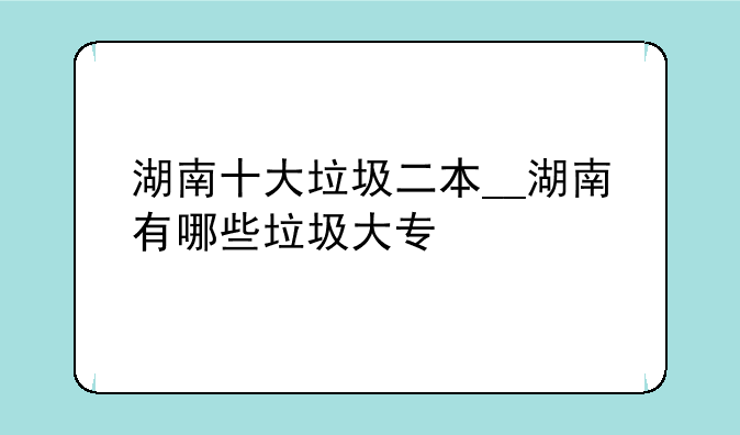 湖南十大垃圾二本__湖南有哪些垃圾大专
