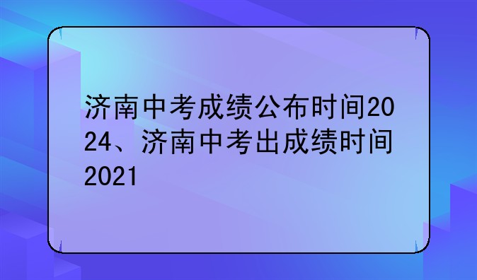 济南中考成绩公布时间2024、济南中考出成绩时间2021