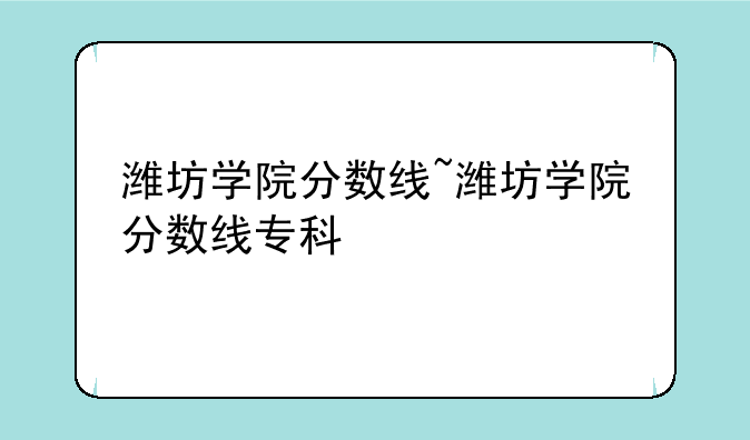 潍坊学院分数线~潍坊学院分数线专科