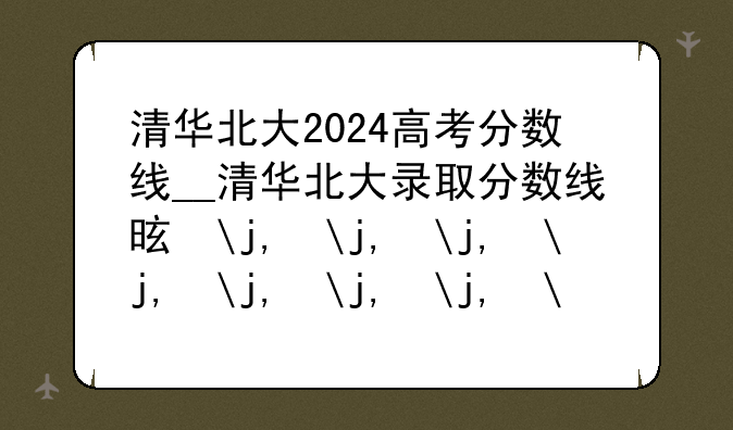 清华北大2024高考分数线__清华北大录取分数线是多少2027