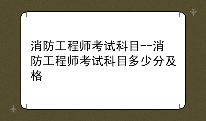 消防工程师考试科目--消防工程师考试科目多少分及格