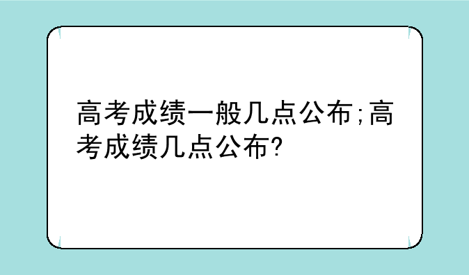 高考成绩一般几点公布;高考成绩几点公布?