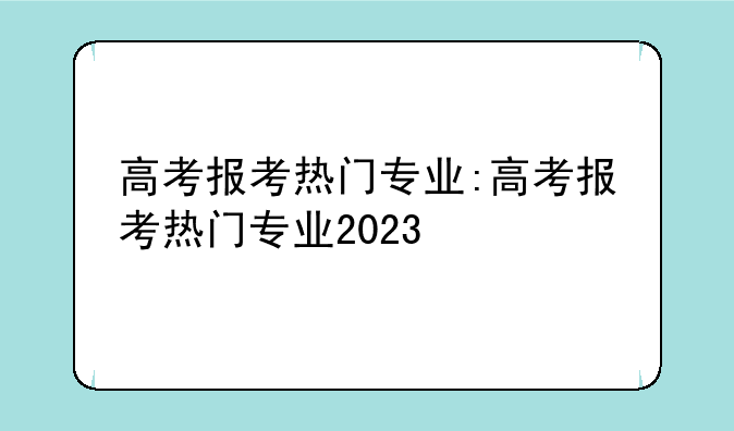 高考报考热门专业:高考报考热门专业2023