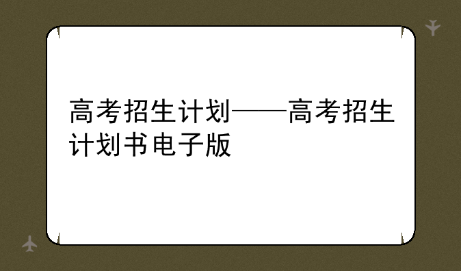 高考招生计划——高考招生计划书电子版