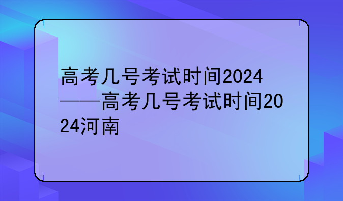 高考几号考试时间2024——高考几号考试时间2024河南