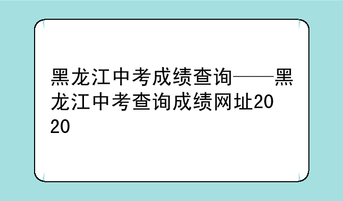 黑龙江中考成绩查询——黑龙江中考查询成绩网址2020
