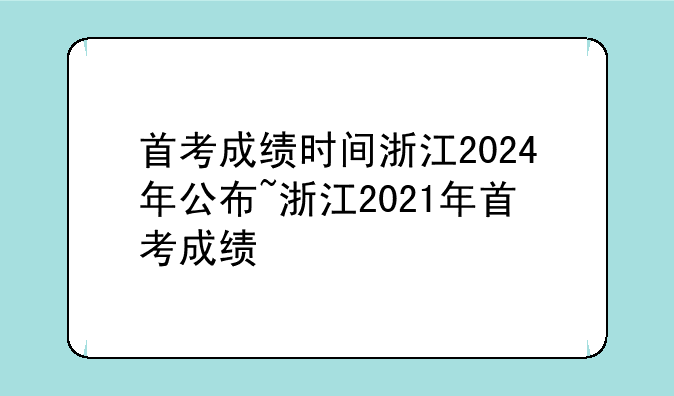 首考成绩时间浙江2024年公布~浙江2021年首考成绩