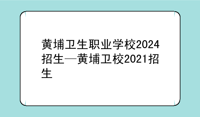 黄埔卫生职业学校2024招生—黄埔卫校2021招生