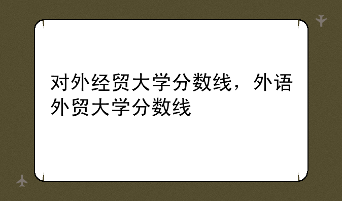 对外经贸大学分数线，外语外贸大学分数线