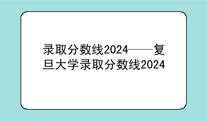 录取分数线2024——复旦大学录取分数线2024