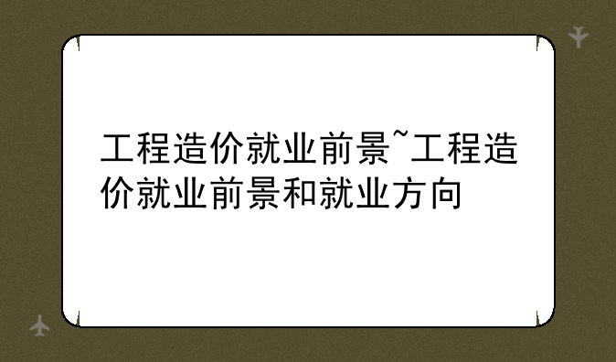 工程造价就业前景~工程造价就业前景和就业方向