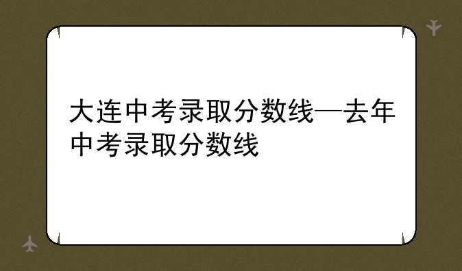 大连中考录取分数线—去年中考录取分数线
