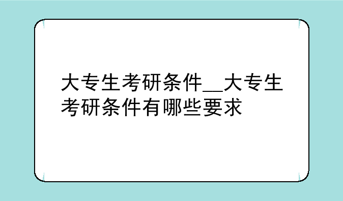 大专生考研条件__大专生考研条件有哪些要求