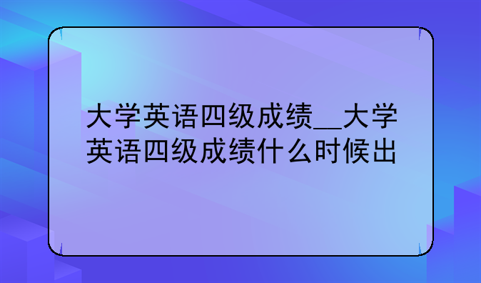 大学英语四级成绩__大学英语四级成绩什么时候出