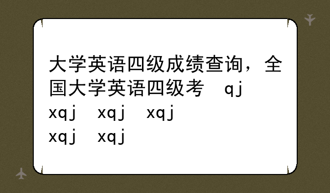 大学英语四级成绩查询，全国大学英语四级考试成绩查询