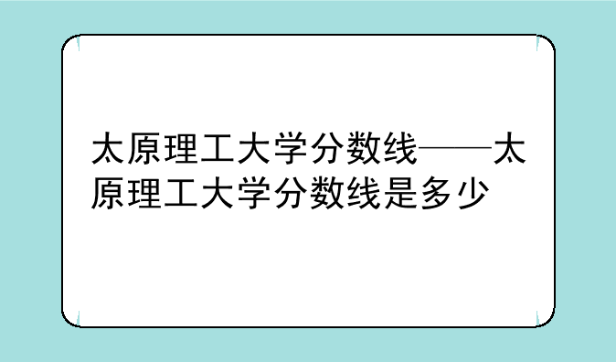 太原理工大学分数线——太原理工大学分数线是多少