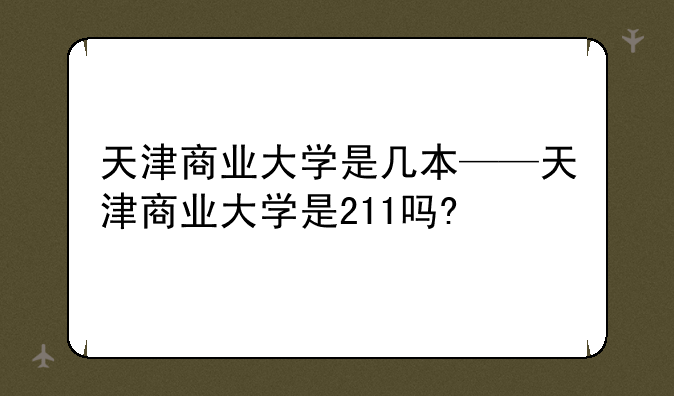 天津商业大学是几本——天津商业大学是211吗?