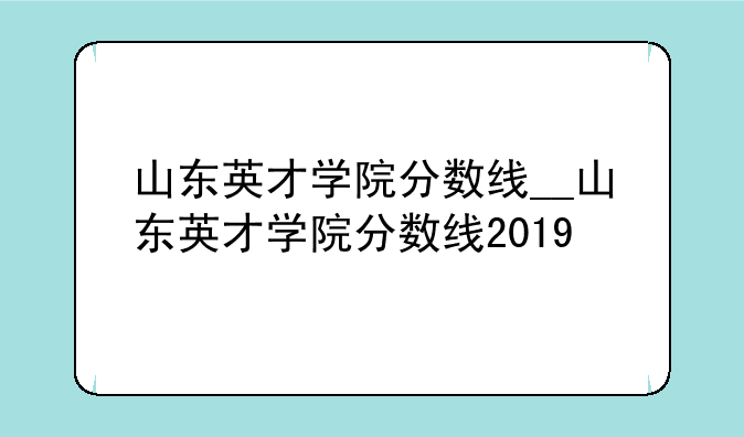 山东英才学院分数线__山东英才学院分数线2019