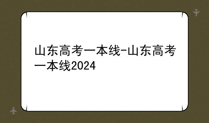 山东高考一本线-山东高考一本线2024