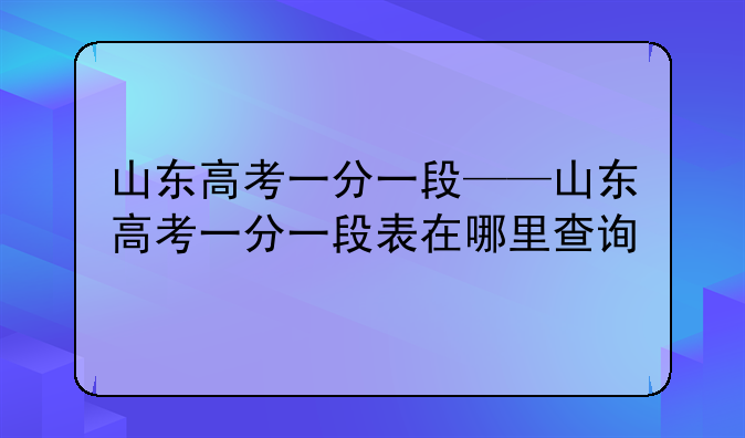 山东高考一分一段——山东高考一分一段表在哪里查询