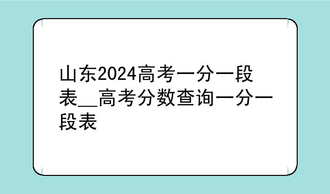 山东2024高考一分一段表__高考分数查询一分一段表