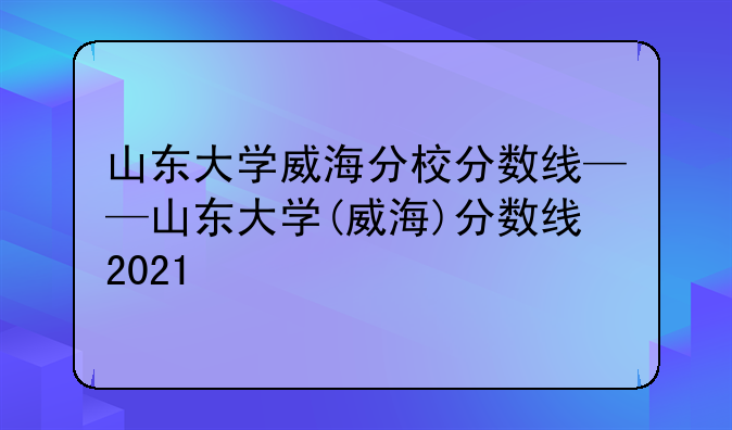 山东大学威海分校分数线——山东大学(威海)分数线2021