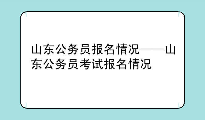 山东公务员报名情况——山东公务员考试报名情况