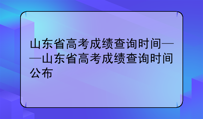 山东省高考成绩查询时间——山东省高考成绩查询时间公布